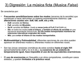 3) Digresión: La música ficta (Musica Falsa)
Se caracteriza por:

•   Frecuentes sensibilizaciones sobre los modos (ascenso de la sensible) que
    comienzan a hacer derrumbar un sistema eminentemente diatónico. Las
    alteraciones usadas son: do#, fa#, sol#, sib y mib.
     – Do#: sensible del Dórico.
     – Fa#: sensible del Mixolidio.
     – Sol #: sensible del Eólico. Usado a veces junto al Fa # (Fa#-Sol#-La).
     – Sib: en todos los modos evita el trítono, y también el efecto de sensible en una
       secuencia ascendente (sol-la-si-do). En los modos transportados mantiene las
       relaciones interválicas originales del modo.
     – Mib: para evitar el trítono en los modos transportados.

•   Multimodalidad y Polimodalidad: diferentes secciones de una obra pueden
    aparecer en diferentes modos o, diferentes modos en diferentes voces.

•   Son las únicas versiones cromáticas de estos sonidos hasta el siglo XVI
    aproximadamente (do# y no re b etc.). La ausencia de un sistema de
    temperamento igual, hace imposible el uso de los equivalentes enarmónicos.

•   El uso de enarmonías en Gesualdo o en otros compositores, constituyen casos
    aislados, y quedan limitados a la práctica vocal.
 