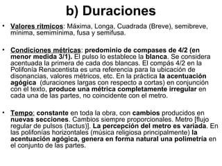 b) Duraciones
• Valores rítmicos: Máxima, Longa, Cuadrada (Breve), semibreve,
  mínima, semimínima, fusa y semifusa.

• Condiciones métricas: predominio de compases de 4/2 (en
  menor medida 3/1). El pulso lo establece la blanca. Se considera
  acentuada la primera de cada dos blancas. El compás 4/2 en la
  Polifonía Renacentista es una referencia para la ubicación de
  disonancias, valores métricos, etc. En la práctica la acentuación
  agógica (duraciones largas con respecto a cortas) en conjunción
  con el texto, produce una métrica completamente irregular en
  cada una de las partes, no coincidente con el metro.

• Tempo: constante en toda la obra, con cambios producidos en
  nuevas secciones. Cambios siempre proporcionales. Metro [flujo
  regular de pulsos (tactus)]. La percepción del metro es variada. En
  las polifonías horizontales (música religiosa principalmente) la
  acentuación agógica, genera en forma natural una polimetría en
  el conjunto de las partes.
 
