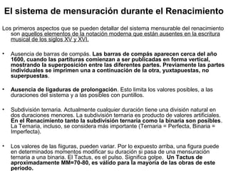 El sistema de mensuración durante el Renacimiento
Los primeros aspectos que se pueden detallar del sistema mensurable del renacimiento
   son aquellos elementos de la notación moderna que están ausentes en la escritura
   musical de los siglos XV y XVI.

•   Ausencia de barras de compás. Las barras de compás aparecen cerca del año
    1600, cuando las partituras comienzan a ser publicadas en forma vertical,
    mostrando la superposición entre las diferentes partes. Previamente las partes
    individuales se imprimen una a continuación de la otra, yuxtapuestas, no
    superpuestas.

•   Ausencia de ligaduras de prolongación. Esto limita los valores posibles, a las
    duraciones del sistema y a las posibles con puntillos.

•   Subdivisión ternaria. Actualmente cualquier duración tiene una división natural en
    dos duraciones menores. La subdivisión ternaria es producto de valores artificiales.
    En el Renacimiento tanto la subdivisión ternaria como la binaria son posibles.
    La Ternaria, incluso, se considera más importante (Ternaria = Perfecta, Binaria =
    Imperfecta).

•   Los valores de las fiiguras, pueden variar. Por lo expuesto arriba, una figura puede
    en determinados momentos modificar su duración si pasa de una mensuración
    ternaria a una binaria. El Tactus, es el pulso. Significa golpe. Un Tactus de
    aproximadamente MM=70-80, es válido para la mayoría de las obras de este
    período.
 