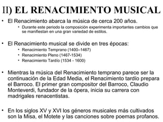 II) EL RENACIMIENTO MUSICAL
• El Renacimiento abarca la música de cerca 200 años.
      • Durante este periodo la composición experimenta importantes cambios que
        se manifiestan en una gran variedad de estilos.


• El Renacimiento musical se divide en tres épocas:
      • Renacimiento Temprano (1400–1467)
      • Renacimiento Pleno (1467-1534)
      • Renacimiento Tardío (1534 - 1600)


• Mientras la música del Renacimiento temprano parece ser la
  continuación de la Edad Media, el Renacimiento tardío prepara
  el Barroco. El primer gran compositor del Barroco, Claudio
  Monteverdi, fundador de la ópera, inicia su carrera con
  madrigales renacentistas.

• En los siglos XV y XVI los géneros musicales más cultivados
  son la Misa, el Motete y las canciones sobre poemas profanos.
 
