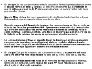 •   En el siglo XV las composiciones todavía utilizan las fórmulas preestablecidas como
    el cantus firmus, el color y la talea. El paso más importante que caracteriza el
    nuevo estilo es el uso de la 3ª como consonancia. La textura vuelve más clara
    gracias a las tríadas.

•                                                        ​    ​     ​
    Nace la Misa cíclica: los cinco movimientos (Kyrie-Gloria-Credo-Sanctus y Agnus
    Dei) se relacionan a través de utilizar las mismas ideas.

•   Durante la época del Renacimiento pleno los compositores se liberan cada vez
    más de las formulas preestablecidas. Aparece una nueva técnica compositiva
    que consiste en elaborar las obras mediante el desarrollo temático; nace el
    estilo imitativo –contrapuntístico. Esta técnica conlleva que por primera vez en
    la historia de la música, las voces se compongan simultáneamente.

•   La técnica imitativa influye al aspecto tonal: la dimensión armónica adquiere
    cada vez más importancia cambiando el sistema modal al sistema tonal –
    funcional. Los compositores del Renacimiento tardío aumentan el cromatismo
    hasta el límite que aguanta el sistema de afinación natural.

•   En el siglo XVI, por la influencia del humanismo italiano, la expresión del texto
    adquiere cada vez más importancia no sólo por su forma, sino por su espíritu.

•   La música del Renacimiento nace en el Norte de Europa (Inglaterra, Flandes,
    Borgoña). Sin embargo, sobre finales del siglo XVI Italia recupera su papel
    dominante en el arte de la música.
 