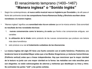 El renacimiento temprano (1400–1467)
                “Manera inglesa” o “Sonido inglés”
•   Según los contemporáneos, el nuevo estilo musical nace en Inglaterra por Dunstable y de allí pasa al
    Norte del continente donde los compositores franco-flamencos Dufay y Binchois escriben obras
    novedosas a la manera inglesa.


•   “Manera inglesa” significa una sonoridad más rica en colores que en la música anterior. Esta sonoridad
    es resultado de tres novedades técnicas:

    1.    nuevas consonancias como la tercera y la sexta que frente a las consonancias antiguas, son
         variables

    2.   la utilización de la tríada como producto de las nuevas consonancias que produce una textura
         más clara homofónica

    3.   esto produce a su vez el tratamiento cuidadoso de las disonancias


•   La música Inglesa del siglo XV tiene una fuerte conexión con el estilo folclórico. Predomina una
    tendencia hacia la tonalidad Mayor antes que a los Modos Gregorianos y a texturas homorrítmicas
    (Polifonía vertical) antes que a líneas independientes. Hay que mencionar que la mayor claridad
    de la textura va junto con una mayor claridad en la forma: las melodías son más sencillas pero
    son elegantes; no están sobrecargadas de adornos y melismas que desdibujan su línea y ritmo.
    Se contrastan las partes “tutti” y las partes solistas.
 