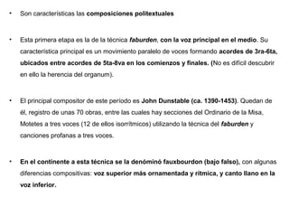 •   Son características las composiciones politextuales



•   Esta primera etapa es la de la técnica faburden, con la voz principal en el medio. Su
    característica principal es un movimiento paralelo de voces formando acordes de 3ra-6ta,
    ubicados entre acordes de 5ta-8va en los comienzos y finales. (No es difícil descubrir
    en ello la herencia del organum).



•   El principal compositor de este período es John Dunstable (ca. 1390-1453). Quedan de
    él, registro de unas 70 obras, entre las cuales hay secciones del Ordinario de la Misa,
    Motetes a tres voces (12 de ellos isorrítmicos) utilizando la técnica del faburden y
    canciones profanas a tres voces.



•   En el continente a esta técnica se la denóminó fauxbourdon (bajo falso), con algunas
    diferencias compositivas: voz superior más ornamentada y rítmica, y canto llano en la
    voz inferior.
 
