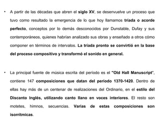 •   A partir de las décadas que abren el siglo XV, se desenvuelve un proceso que

    tuvo como resultado la emergencia de lo que hoy llamamos tríada o acorde

    perfecto, conceptos por lo demás desconocidos por Dunstable, Dufay y sus

    contemporáneos, quienes habrían analizado sus obras y enseñado a otros cómo

    componer en términos de intervalos. La tríada pronto se convirtió en la base

    del proceso compositivo y transformó el sonido en general.



•   La principal fuente de música escrita del período es el "Old Hall Manuscript",

    contiene 147 composiciones que datan del período 1370-1420. Dentro de

    ellas hay más de un centenar de realizaciones del Ordinario, en el estilo del

    Discanto Inglés, utilizando canto llano en voces interiores. El resto son

    motetes,   himnos,   secuencias.   Varias   de   estas   composiciones    son

    isorrítmicas.
 