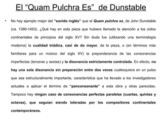 El “Quam Pulchra Es” de Dunstable
•   No hay ejemplo mejor del “sonido inglés” que el Quam pulchra es, de John Dunstable

    (ca. 1390-1453). ¿Qué hay en esta pieza que hubiera llamado la atención a los oídos

    continentales de principios del siglo XV? Sin duda fue (utilizando una terminología

    moderna) la cualidad triádica, casi de do mayor, de la pieza, o (en términos más

    familiares para un músico del siglo XV) la preponderancia de las consonancias

    imperfectas (terceras y sextas) y la disonancia estrictamente controlada. En efecto, no

    hay una sola disonancia sin preparación entre dos voces cualesquiera en un pulso

    que sea estructuralmente importante, característica que ha llevado a los investigadores

    actuales a aplicar el término de “panconsonante” a esta obra y otras parecidas.

    Tampoco hay ningún caso de consonancias perfectas paralelas (cuartas, quintas y

    octavas), que seguían siendo toleradas por los compositores continentales

    contemporáneos.
 