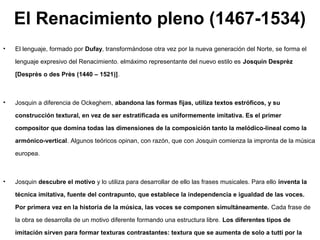 El Renacimiento pleno (1467-1534)
•   El lenguaje, formado por Dufay, transformándose otra vez por la nueva generación del Norte, se forma el

    lenguaje expresivo del Renacimiento. elmáximo representante del nuevo estilo es Josquin Desprèz

    [Desprès o des Près (1440 – 1521)].



•   Josquin a diferencia de Ockeghem, abandona las formas fijas, utiliza textos estróficos, y su

    construcción textural, en vez de ser estratificada es uniformemente imitativa. Es el primer

    compositor que domina todas las dimensiones de la composición tanto la melódico-lineal como la

    armónico-vertical. Algunos teóricos opinan, con razón, que con Josquin comienza la impronta de la música

    europea.



•   Josquin descubre el motivo y lo utiliza para desarrollar de ello las frases musicales. Para ello inventa la

    técnica imitativa, fuente del contrapunto, que establece la independencia e igualdad de las voces.

    Por primera vez en la historia de la música, las voces se componen simultáneamente. Cada frase de

    la obra se desarrolla de un motivo diferente formando una estructura libre. Los diferentes tipos de

    imitación sirven para formar texturas contrastantes: textura que se aumenta de solo a tutti por la
 