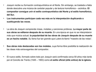 •   Josquin recibe su formación contrapuntística en el Norte. Sin embargo, se traslada a Italia
    donde descubre una música de carácter popular y de textura homofónico – acórdica. El
    compositor consigue unir el estilo contrapuntístico del Norte y el estilo homofónico,
    del Sur.
•   Los instrumentos participan cada vez más en la interpretación duplicando o
    sustituyendo las voces.


•   La obra de Josquin comprende misas, motetes y canciones profanas. La mayor parte de
    sus obras se editaron después de su muerte. En una época en que no se interpretaron
    más que música actual, la popularidad de las obras de Josquin después de su muerte
    es un hecho notable. Su fama fue tan grande que Lutero le llamó "maestro de las notas”.


•   Sus obras más destacadas son los motetes, cuya forma libre posibilita la realización de
    las ideas más extravagantes del compositor.


•   El nuevo estilo, formado sobre todo por Josquin será confirmada cerca 50 años más tarde
    por el Concilio de Trento (1545 – 1563) como el estilo oficial (stile antico) de la iglesia.
 