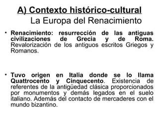 A) Contexto histórico-cultural
       La Europa del Renacimiento
• Renacimiento: resurrección de las antiguas
  civilizaciones   de   Grecia    y     de   Roma.
  Revalorización de los antiguos escritos Griegos y
  Romanos.


• Tuvo origen en Italia donde se lo llama
  Quattrocento y Cinquecento. Existencia de
  referentes de la antigüedad clásica proporcionados
  por monumentos y demás legados en el suelo
  italiano. Además del contacto de mercaderes con el
  mundo bizantino.
 