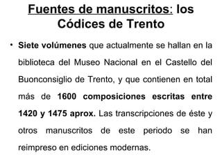 Fuentes de manuscritos: los
        Códices de Trento
• Siete volúmenes que actualmente se hallan en la

  biblioteca del Museo Nacional en el Castello del
  Buonconsiglio de Trento, y que contienen en total
  más de 1600 composiciones escritas entre
  1420 y 1475 aprox. Las transcripciones de éste y
  otros manuscritos de este periodo se han
  reimpreso en ediciones modernas.
 