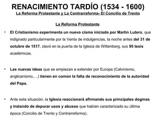 RENACIMIENTO TARDÍO (1534 - 1600)
       La Reforma Protestante y La Contrarreforma- El Concilio de Trento

                              La Reforma Protestante
•   El Cristianismo experimenta un nuevo cisma iniciado por Martín Lutero, que
    indignado particularmente por la Venta de indulgencias, la noche antes del 31 de
    octubre de 1517, clavó en la puerta de la Iglesia de Wittenberg, sus 95 tesis
    académicas.



•   Las nuevas ideas que se empiezan a extender por Europa (Calvinismo,
    anglicanismo,…) tienen en común la falta de reconocimiento de la autoridad
    del Papa.



•   Ante esta situación, la Iglesia reaccionará afirmando sus principales dogmas
    y tratando de depurar usos y abusos que habían caracterizado su última
    época (Concilio de Trento y Contrarreforma).
 