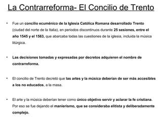 La Contrarreforma- El Concilio de Trento
•    Fue un concilio ecuménico de la Iglesia Católica Romana desarrollado Trento
     (ciudad del norte de la Italia), en periodos discontinuos durante 25 sesiones, entre el
     año 1545 y el 1563, que abarcaba todas las cuestiones de la iglesia, incluida la música
     litúrgica.



•    Las decisiones tomadas y expresadas por decretos adquieren el nombre de
     contrarreforma.



•    El concilio de Trento decretó que las artes y la música deberían de ser más accesibles
     a los no educados, a la masa.



•    El arte y la música deberían tener como único objetivo servir y aclarar la fe cristiana.
     Por eso se fue dejando el manierismo, que se consideraba elitista y deliberadamente
     complejo.
 