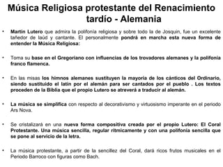 Música Religiosa protestante del Renacimiento
                     tardío - Alemania
•   Martín Lutero que admira la polifonía religiosa y sobre todo la de Josquin, fue un excelente
    tañedor de laúd y cantante. El personalmente pondrá en marcha esta nueva forma de
    entender la Música Religiosa:

•   Toma su base en el Gregoriano con influencias de los trovadores alemanes y la polifonía
    franco flamenca.

•   En las misas los himnos alemanes sustituyen la mayoría de los cánticos del Ordinario,
    siendo sustituido el latín por el alemán para ser cantados por el pueblo . Los textos
    proceden de la Biblia que el propio Lutero se atreverá a traducir al alemán.

•   La música se simplifica con respecto al decorativismo y virtuosismo imperante en el periodo
    Ars Nova.

•   Se cristalizará en una nueva forma compositiva creada por el propio Lutero: El Coral
    Protestante. Una música sencilla, regular rítmicamente y con una polifonía sencilla que
    se pone al servicio de la letra.

•   La música protestante, a partir de la sencillez del Coral, dará ricos frutos musicales en el
    Periodo Barroco con figuras como Bach.
 
