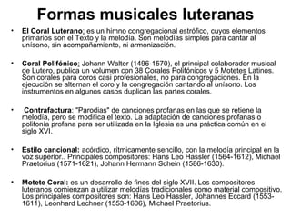Formas musicales luteranas
•   El Coral Luterano: es un himno congregacional estrófico, cuyos elementos
    primarios son el Texto y la melodía. Son melodías simples para cantar al
    unísono, sin acompañamiento, ni armonización.

•   Coral Polifónico: Johann Walter (1496-1570), el principal colaborador musical
    de Lutero, publica un volumen con 38 Corales Polifónicos y 5 Motetes Latinos.
    Son corales para coros casi profesionales, no para congregaciones. En la
    ejecución se alternan el coro y la congregación cantando al unísono. Los
    instrumentos en algunos casos duplican las partes corales.

•    Contrafactura: "Parodias" de canciones profanas en las que se retiene la
    melodía, pero se modifica el texto. La adaptación de canciones profanas o
    polifonía profana para ser utilizada en la Iglesia es una práctica común en el
    siglo XVI.

•   Estilo cancional: acórdico, rítmicamente sencillo, con la melodía principal en la
    voz superior.. Principales compositores: Hans Leo Hassler (1564-1612), Michael
    Praetorius (1571-1621), Johann Hermann Schein (1586-1630).

•   Motete Coral: es un desarrollo de fines del siglo XVII. Los compositores
    luteranos comienzan a utilizar melodías tradicionales como material compositivo.
    Los principales compositores son: Hans Leo Hassler, Johannes Eccard (1553-
    1611), Leonhard Lechner (1553-1606), Michael Praetorius.
 