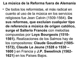 La música de la Reforma fuera de Alemania
• De todos los reformistas, el más radical en
  cuanto al uso de la música en los servicios
  religiosos fue Jean Calvin (1509-1564). De
  sus reformas, que excluían cualquier tipo
  de referencia a música de origen católico,
  surge el Salterio Francés con melodías
  compuestas por Loys Bourgeois (1510-
  1561). Realizaciones de los Salmos hay de
  los compositores: Claude Goudimel (1505-
  1572), Claude Le Jeune (1528 o 1530 –
  1600 ) en Francia y J.P. Sweelinck (1562-
  1621) en los Países Bajos.
 