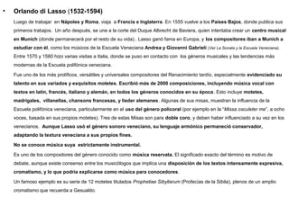 •   Orlando di Lasso (1532-1594)
    Luego de trabajar en Nápoles y Roma, viaja a Francia e Inglaterra. En 1555 vuelve a los Países Bajos, donde publica sus
    primeros trabajos. Un año después, se une a la corte del Duque Albrecht de Baviera, quien intentaba crear un centro musical
    en Munich (donde permanecerá por el resto de su vida).. Lasso ganó fama en Europa, y los compositores iban a Munich a
    estudiar con él, como los músicos de la Escuela Veneciana Andrea y Giovanni Gabrieli (Ver La Sonata y la Escuela Veneciana).
    Entre 1570 y 1580 hizo varias visitas a Italia, donde se puso en contacto con los géneros musicales y las tendencias más
    modernas de la Escuela polifónica veneciana.

    Fue uno de los más prolíficos, versátiles y universales compositores del Renacimiento tardío, especialmente evidenciado su
    talento en sus variados y exquisitos motetes. Escribió más de 2000 composiciones, incluyendo música vocal con
    textos en latín, francés, italiano y alemán, en todos los géneros conocidos en su época. Esto incluye motetes,
    madrigales, villanellas, chansons francesas, y lieder alemanes. Algunas de sus misas, muestran la influencia de la
    Escuela polifónica veneciana, particularmente en el uso del género policoral (por ejemplo en la “Missa osculeter me”, a ocho
    voces, basada en sus propios motetes). Tres de estas Misas son para doble coro, y deben haber influenciado a su vez en los
    venecianos. Aunque Lasso usó el género sonoro veneciano, su lenguaje armónico permaneció conservador,
    adaptando la textura veneciana a sus propios fines.

    No se conoce música suya estrictamente instrumental.

    Es uno de los compositores del género conocido como música reservata. El significado exacto del término es motivo de
    debate, aunque existe consenso entre los musicólogos que implica una disposición de los textos intensamente expresiva,
    cromatismo, y lo que podría explicarse como música para conocedores.

    Un famoso ejemplo es su serie de 12 motetes titulados Prophetiae Sibyllarum (Profecías de la Sibila), plenos de un amplio
    cromatismo que recuerda a Gesualdo.
 