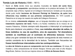 Tomás Luis de Victoria (1548 – 1611)
•   Nació en Ávila donde inicia sus estudios musicales de teoría del canto llano,
    contrapunto y composición, ejercitándose también en la práctica del teclado. En 1567
    emprende viaje a Roma. Ingresó en el Collegium Germanicum, fundado por los jesuitas,
    donde pudo recibir lecciones de Giovanni Pierluigi da Palestrina, de quien tuvo
    influencias muy notables en sus primeras composiciones, En 1573 sucedió a
    Palestrina en el cargo de maestro de capilla del Collegium Romanum.
    En su música, enteramente religiosa, usa un lenguaje dramático que se arraiga en el
    tratamiento expresivo del texto. Frente a la fluidez meditativa de la música de su
    maestro Palestrina, Victoria siempre está dispuesto a interrumpir el contrapunto
    fluido para destacar una palabra o frase, sus melodías abundan de saltos, la
    línea melódica no osa de equilibrio, sino de expresión. Tal dramatismo
    también se manifiesta por el contraste de diferentes texturas: Victoria
    utiliza una gran variedad de tipos de imitación consiguiendo de esta manera un
    cambio constante de la densidad de la textura. También son frecuentes las
    frases homofónicas intercaladas entre las contrapuntísticas.
    La obra de Victoria es poca en comparación con la de sus coetáneos: 20 misas, 45
    motetes y otras composiciones de función litúrgica: himnos para todo el año litúrgico,
    Magnificats, Salmos. Una de sus mejores obras es el Oficio de Semana Santa.
 