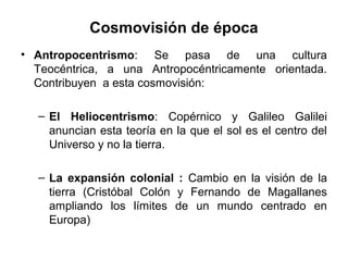 Cosmovisión de época
• Antropocentrismo: Se pasa de una cultura
  Teocéntrica, a una Antropocéntricamente orientada.
  Contribuyen a esta cosmovisión:

  – El Heliocentrismo: Copérnico y Galileo Galilei
    anuncian esta teoría en la que el sol es el centro del
    Universo y no la tierra.

  – La expansión colonial : Cambio en la visión de la
    tierra (Cristóbal Colón y Fernando de Magallanes
    ampliando los límites de un mundo centrado en
    Europa)
 