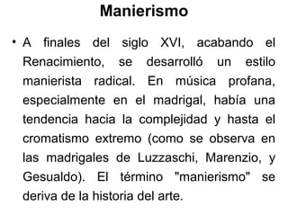 Manierismo
• A finales del siglo XVI, acabando el
  Renacimiento, se desarrolló un estilo
  manierista radical. En música profana,
  especialmente en el madrigal, había una
  tendencia hacia la complejidad y hasta el
  cromatismo extremo (como se observa en
  las madrigales de Luzzaschi, Marenzio, y
  Gesualdo). El término "manierismo" se
  deriva de la historia del arte.
 