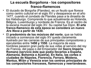 La escuela Borgoñona - los compositores
                 franco-flamencos
• El ducado de Borgoña (Flandes), es un feudo que florece
  como centro cultural en el siglo XV y desaparece en el año
  1477, cuando el condado de Flandes pasa a la dinastía de
  los Habsburgo. Comprende lo que actualmente es Holanda,
  Bélgica, Luxemburgo y nordeste de Francia. Es el centro de
  la escena musical del siglo XV. Su capital fue Dijon. El arte
  franco-flamenco de esta época se considera un nuevo
  Ars Nova a partir de 1430.
• El predominio de los músicos del norte, que se había
  iniciado a comienzos del siglo XV queda claramente
  ilustrado por las carreras de sus principales compositores y
  ejecutantes entre 1450 y 1550. La mayoría de esos
  hombres pasaron gran parte de sus vidas al servicio del rey
  de Francia, del papa o del Emperador del Sacro Imperio
  Romano (servicio éste que podía llevarlos a España,
  Alemania, Bohemia o Austria). En Italia, las cortes o
  ciudades de Nápoles, Florencia, Ferrara, Módena,
  Mantua, Milán y Venecia eran los centros principales de
  los compositores franceses, flamencos y neerlandeses.
 