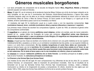 Géneros musicales borgoñones
•   Los tipos principales de composición de la escuela de Borgoña fueron Misa, Magnificat, Motete y Chanson
    (canción popular con texto en francés).
•   Misas: El siglo XV, es el comienzo de la tendencia hacia las Misas Cíclicas con el din de de lograr cohesión en la
                                                                               ​ ​      ​
    obra completa, en las que los 5 movimientos del Ordinario (Kyrie-Gloria-Credo-Sanctus y Agnus Dei) están
    unificados basando cada uno de ellos en el mismo material preexistente utilizando el mismo tenor en todos los
    movimientos (Misa de Tenor o Misa de Cantus Firmus). El tenor puede no ser litúrgico y a l igual que en los
    motetes, el tenor (canto-llano) pasa a ser la voz inmediata a la inferior.
     A mediados del siglo XV la distribución usual es a cuatro voces y con los siguientes componentes: bajo
    (contratenor bassus), tenor, contralto (contratenor altus) y soprano (discantus o sopranus = superior).
    Las primeras misas cíclicas las escriben los compositores ingleses. A partir de 1450, se extiende el género entre
    los compositores continentales.
•   El magníficat es un género de música polifónica vocal religiosa, similar a la cantata, pero de menor extensión,
    basado en un pasaje bíblico de Evangelio de Lucas que comienza «Magnificat anima mea Dominum»
    (engrandece mi alma señor) y que no pertenece al año litúrgico. El magníficat era interpretado antes de las
    misas en festividades religiosas extraordinarias.
•   Motetes: al igual que las misas se escriben a la manera de la chanson con una parte melódica en la voz superior
    melódicamente libre, acoplada a un tenor y a un contratenor completando las tres partes. La voz superior (treble) es
    nueva o un canto llano ornamentado. En los motetes borgoñones el canto llano debía ser reconocido. Y
    algunos todavía hacen uso de la isorritmia. En el motete medieval, el canto llano estaba en el Tenor, la voz
    más grave. En el siglo XV, la voz inferior queda libre para funcionar como fundamento armónico, sobre todo
    en las cadencias. Por lo tanto el tenor pasa a ser la voz inmediata a la inferior y tiene el canto-llano.
•   La chanson es cualquier realización polifónica de un texto francés. La temática principal es el amor y sobre
    todo el amor frustrado. Su estructura principal es el rondeaux.
•   La Chanson y las formas fijas (Les formes fixes)
    Los motetes de los años 60 del siglo XV eran composiciones muy diferentes de las de los años 20. La canción
    profana francesa, en comparación, daba la impresión de permanecer invariable.. Esto fue el resultado de la
    tenacidad con la que las llamadas formes fixes (Formas fijas trovadorescas) -rondeau, virelai y Ballade-
    mantuvieron su interés en la imaginación de poetas y compositores. En efecto, durante los dos siglos que van
    desde 1300 a 1500, estas tres formes fixes definieron la forma de la canción profana francesa.
 