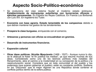 Aspecto Socio-Político-económico
•   Se evoluciona del viejo sistema feudal al moderno estado jerárquico.
    Establecimiento de monarquías autoritarias con burocracias eficaces y
    ejércitos permanentes. En España los Reyes Católicos. En Francia Los Borbones
    con Luís XIV. En Inglaterra los Tudor.

•   Economía con base agraria. Estado lamentable de los campesinos debido a
    que debían mantener los gastos de los terratenientes.

•   Prospera la clase burguesa, enriquecida con el comercio.

•   Artesanos y personas con oficios se encuadraban en gremios.

•   Desarrollo de instrumentos financieros.

•   Expansión colonial

•   Otras ideas políticas: Nicolás Maquiavelo (1469 - 1527) - Aunque nunca lo dijo,
    se le atribuye la frase "el fin justifica los medios", ya que resume muchas de sus
    ideas. Considerado como uno de los teóricos políticos más notables del
    Renacimiento, abre el camino a la modernidad en su concepción de la política y la
    reestructuración social. Considera que en toda comunidad el del pueblo y los
    poderosos (que quieren gobernar al pueblo), están en constante conflicto. Sostiene
    en los “Discursos” que el mejor régimen es una República donde contener el
    conflicto político dentro de la esfera pública.
 