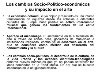 Los cambios Socio-Político-económicos
          y su impacto en el arte
• La expansión colonial, cuyo objeto y resultado es una infame
  transferencia de riquezas desde las colonias a diferentes
  ciudades de Europa, hace posible un activo intercambio
  musical que genera los fundamentos de un estilo
  internacional.

• Aparece el mecenazgo. El incremento en la subvención del
  arte a través de cortes ricas, gobiernos de municipios e
  instituciones religiosas, contribuye al desarrollo en el arte,
  que se considera como medida del desarrollo del
  conocimiento y la cultura.

• Los cambios socio-políticos, el desarrollo de la cultura, de
  la vida urbana y los avances científico-tecnológicos
  abrieron nuevos horizontes que ya no podían satisfacer las
  ideas heredadas de la Edad Media. De ahí que se buscara
  inspiración en la antigüedad clásica.
 