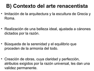 B) Contexto del arte renacentista
• Imitación de la arquitectura y la escultura de Grecia y
  Roma.

• Realización de una belleza ideal, ajustada a cánones
  dictados por la razón.

• Búsqueda de la serenidad y el equilibrio que
  proceden de la armonía del todo.

• Creación de obras, cuya claridad y perfección,
  atributos exigidos por la razón universal, les dan una
  validez permanente.
 