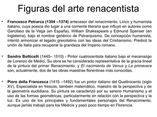 Figuras del arte renacentista
•   Francesco Petrarca (1304 –1374) antecesor del renacimiento. Lírico y humanista
    italiano, cuya poesía dio lugar a una corriente literaria que influyó en autores como
    Garcilaso de la Vega (en España), William Shakespeare y Edmund Spenser (en
    Inglaterra), bajo el nombre genérico de Petrarquismo. De concepción humanista,
    intentó armonizar el legado grecolatino con las ideas del Cristianismo. Predicó la
    unión de Italia para recuperar la grandeza del Imperio romano.

•   Sandro Botticelli (1445– 1510) - Pintor cuatrocentista italiano bajo el mecenazgo
    de Lorenzo de Médici, Su obra se ha considerado representativa de la gracia lineal
    de la pintura del primer Renacimiento, y El nacimiento de Venus y La primavera
    son, actualmente, dos de las obras maestras florentinas más conocidas.

•   Piero della Francesca (1415 –1492) fue un pintor italiano del Quattrocento (siglo
    XV). Especialista en frescos, también matemático, maestro de la perspectiva y de
    la geometría euclidiana. Su pintura se caracterizó por su sereno Humanismo y el
    uso de las formas geométricas, particularmente en relación con la perspectiva y la
    luz. Es uno de los principales y fundamentales personajes del Renacimiento,
    aunque jamás trabajó para los Médicis y pasó poco tiempo en Florencia.
 