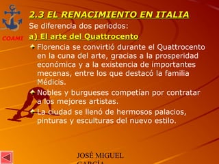 JOSÉ MIGUEL
COAMI
2.3 EL RENACIMIENTO EN ITALIA2.3 EL RENACIMIENTO EN ITALIA
Se diferencia dos periodos:
a) El arte del Quattrocentoa) El arte del Quattrocento
Florencia se convirtió durante el Quattrocento
en la cuna del arte, gracias a la prosperidad
económica y a la existencia de importantes
mecenas, entre los que destacó la familia
Médicis.
Nobles y burgueses competían por contratar
a los mejores artistas.
La ciudad se llenó de hermosos palacios,
pinturas y esculturas del nuevo estilo.
 