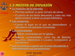 JOSÉ MIGUEL
COAMI
1.3 MEDIOS DE DIFUSIÓN1.3 MEDIOS DE DIFUSIÓN
La invención de la imprentaLa invención de la imprenta
– Permitió publicar un gran número de obras,Permitió publicar un gran número de obras,
– El precio de los libros descendió y cada vez másEl precio de los libros descendió y cada vez más
gente empezó a tener su propia biblioteca.gente empezó a tener su propia biblioteca.
Las academiasLas academias
– Fueron el lugar en el que se desarrollaron yFueron el lugar en el que se desarrollaron y
difundieron los estudios humanistas.difundieron los estudios humanistas.
Las universidadesLas universidades
– Estaban controladas por la Iglesia,Estaban controladas por la Iglesia,
– Algunas universidades, como las de Bolonia,Algunas universidades, como las de Bolonia,
Florencia, Salamanca o Lovaina, incorporaron elFlorencia, Salamanca o Lovaina, incorporaron el
humanismo.humanismo.
Los humanistas viajaban por Europa difundiendo eLos humanistas viajaban por Europa difundiendo e
intercambiando sus pensamientosintercambiando sus pensamientos
 
