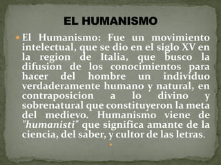  El Humanismo: Fue un movimiento
intelectual, que se dio en el siglo XV en
la region de Italia, que busco la
difusion de los conocimientos para
hacer del hombre un individuo
verdaderamente humano y natural, en
contraposicion a lo divino y
sobrenatural que constituyeron la meta
del medievo. Humanismo viene de
"humanisti" que significa amante de la
ciencia, del saber, y cultor de las letras.

 