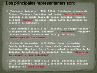  Francesco Petrarca: (1304-1374): Italiano, oriundo de
Arezzo, Toscana, fue autor del poema "Canto a Laura",
dedicado a su amada Laura de Noves. Escribió, también,
el poema "África" en latín, donde canta las hazañas de
Escipion el Africano.
 Juan Bocaccio (1313-1375): Italiano, de origen toscano,
discípulo de Petrarca, escribió "El Decamerón", conjunto
de cien cuentos de corte realista y, en latín,
"Genealogía de los Dioses“
 Erasmo de Rotterdam (1466-1536): Conocido también
Desiderio Erasmo, fue un humanista holandés nacido en
Rotterdam. AbogÓ por la reforma gradual y pacifica de la
Iglesia, la política y la sociedad. Escribió "Elogio de
la locura" y "Los coloquios".
 Dante Alighieri: (1265-1321), poeta, prosista, teórico
de la literatura, filósofo y pensador político italiano,
escribió “La Divina Comedia”
 
