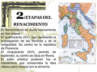 El Renacimiento se divide básicamente
en dos etapas :
El quattrocento (XV), que representa la
investigación de las técnicas y de la
antigüedad. Su centro es la república
de Florencia.
El cinquecento (XVI), periodo de
esplendor, su centro se sitúa en Roma.
El estilo artístico posterior fue el
manierismo que conservaba la idea
clásica pero rompía con la armonía.
 