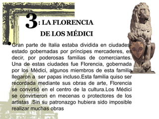 Gran parte de Italia estaba dividida en ciudades-
estado gobernadas por príncipes mercaderes, es
decir, por poderosas familias de comerciantes.
Una de estas ciudades fue Florencia, gobernada
por los Médici, algunos miembros de esta familia
llegaron a ser papas incluso.Esta familia quiso ser
recordada mediante sus obras de arte, Florencia
se convirtió en el centro de la cultura.Los Médici
se convirtieron en mecenas o protectores de los
artistas .Sin su patronazgo hubiera sido imposible
realizar muchas obras.
 