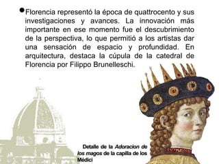 Florencia representó la época de quattrocento y sus
investigaciones y avances. La innovación más
importante en ese momento fue el descubrimiento
de la perspectiva, lo que permitió a los artistas dar
una sensación de espacio y profundidad. En
arquitectura, destaca la cúpula de la catedral de
Florencia por Filippo Brunelleschi.
 