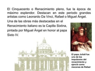 El Cinquecento o Renacimiento pleno, fue la época de
máximo esplendor. Destacan en este periodo grandes
artistas como Leonardo Da Vinci, Rafael o Miguel Ángel.
Una de las obras más destacadas en el
Renacimiento italiano es la Capilla Sixtina,
pintada por Miguel Ángel en honor al papa
Sixto IV.
El papa JulioII fue
uno de los
impulsores del
renacimiento y
ejerció como
mecenas de Rafael
 