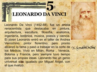 Leonardo Da Vinci (1452-88), fue un artista
renacentista que destacaba en pintura,
arquitectura, escultura, filosofía, anatomía,
ingeniería, botánica, música, poesía y ciencia.
El joven Leonardo entró en el taller de Andrea
Verrochino, pintor florentino, pero pronto
alcanzó la fama y pasó a trabajar en la corte de
los Médicis. Vivió en Milán, Roma , Venecia,
Bolonia y Francia, pero siempre tuvo tiempo
para sus propias ideas. Leonardo fue un genio
universal sólo igualado por Miguel Ángel, con
el que rivalizó.
 