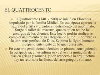 EL QUATTROCENTO
 El Quattrocento (1401-1500) se inició en Florencia
impulsado por la familia Médici. En esta época aparece la
figura del artista y creador en detrimento del anonimato.
Surge el taller del maestro, que es quien recibe los
encargos de los clientes. Este hecho podría sindicarse
como el nacimiento de la categoría de autor. El hombre es
la obra más perfecta de Dios. Se pinta la figura humana
independientemente de lo que represente.
 En este arte evolucionan técnicas de pintura, consiguiendo
la perspectiva; en escultura se vuelve a la imitación de la
clásica griega y romana, y con respecto a la arquitectura
hay un retorno a las líneas del arte griego y romano.
 