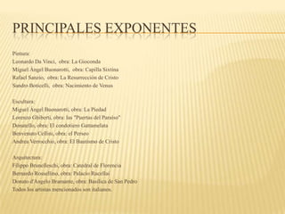 PRINCIPALES EXPONENTES
Pintura:
Leonardo Da Vinci, obra: La Gioconda
Miguel Ángel Buonarotti, obra: Capilla Sixtina
Rafael Sanzio, obra: La Resurrección de Cristo
Sandro Boticelli, obra: Nacimiento de Venus
Escultura:
Miguel Ángel Buonarotti, obra: La Piedad
Lorenzo Ghiberti, obra: las "Puertas del Paraíso"
Donatello, obra: El condotiero Gattamelata
Benvenuto Cellini, obra: el Perseo
Andrea Verrocchio, obra: El Bautismo de Cristo
Arquitectura:
Filippo Brunelleschi, obra: Catedral de Florencia
Bernardo Rossellino, obra: Palacio Rucellai
Donato d'Angelo Bramante, obra: Basílica de San Pedro
Todos los artistas mencionados son italianos.
 