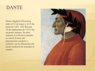 DANTE
Dante Alighieri (Florencia,
entre el 21 de mayo y el 21 de
junio de 1265 150; Rávena,
14 de septiembre de 1321) fue
un poeta italiano. Su obra
maestra, La Divina Comedia,
se volvió la base del
pensamiento moderno y
culminó con la afirmación del
modo medieval de entender el
mundo.
 