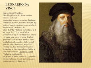 LEONARDO DA
VINCI
fue un pintor florentino.
Notable polímita del Renacimiento
italiano (a la vez
anatomista, arquitecto, artista, botánico,
científico, escritor, escultor, filósofo, ing
eniero, inventor, músico, poeta y urbanis
ta) nació en Vinci el 15 de
abril de 1452 y falleció en Amboise el 2
de mayo de 1519, a los 67 años,
acompañado de su fiel Francesco Melzi
, a quien legó sus proyectos, diseños y
pinturas.2 Tras pasar su infancia en su
ciudad natal, Leonardo estudió con el
célebre pintor florentino Andrea de
Verrocchio. Sus primeros trabajos de
importancia fueron creados en Milán al
servicio del duque Ludovico Sforza.
Trabajó a continuación
en Roma, Bolonia y Venecia, y pasó los
últimos años de su vida en Francia, por
invitación del rey Francisco I.
 