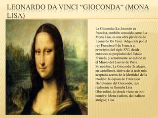 LEONARDO DA VINCI “GIOCONDA“ (MONA
LISA)
La Gioconda (La Joconde en
francés), también conocido como La
Mona Lisa, es una obra pictórica de
Leonardo Da Vinci. Adquirida por el
rey Francisco I de Francia a
principios del siglo XVI, desde
entonces es propiedad del Estado
Francés, y actualmente se exhibe en
el Museo del Louvre de París.
Su nombre, La Gioconda (la alegre,
en castellano), deriva de la tesis más
aceptada acerca de la identidad de la
modelo: la esposa de Francesco
Bartolomeo del Giocondo, que
realmente se llamaba Lisa
Gherardini, de donde viene su otro
nombre: Mona (señora, del italiano
antiguo) Lisa.
 