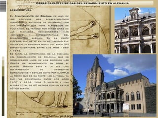 OBRAS CARACTERÍSTICAS DEL RENACIMIENTO EN ALEMANIA
ARQUITECTURA

El Ayuntamiento de Colonia es uno de
los
edificios
más
representativos
hermosos y antiguos de Alemania, con
una historia que tiene alrededor de
900 años, es famoso por tener unas de
las
fachadas
renacentistas
más
hermosas
y
representativas
del
renacimiento alemán. En la parte
exterior que se ve en la actualidad fue
hecha en la segunda mitad del siglo XVI
especificadamente entre los años 1569
a 1573.
Es tanta la importancia de la fachada
del Ayuntamiento de Colonia, que es
considerado unos de los edificios más
típicos de renacimiento en todo el
mundo. Siendo esta a la vez una
yuxtaposición
de
diferentes
edificaciones y estilos como por ejemplo
la torre que es su parte más antigua, ya
que fue construida entre los años
1407 y 1414, tiene 5 niveles y una
altura total de 60 metros con un estilo
gótico tardío.

 