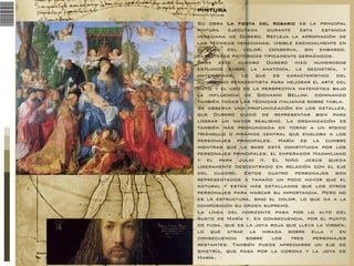 PINTURA
Su obra La fiesta del rosario es la principal
pintura
ejecutada
durante
esta
estancia
veneciana de Durero. Refleja la apropiación de
las técnicas venecianas, visible esencialmente en
el uso del color; conserva, sin embargo,
caracteres pictóricos típicamente germánicos.
Para este cuadro Durero hizo numerosos
estudios sobre la anatomía, la geometría, y
matemáticas, lo que es característico del
humanismo renacentista para mejorar el arte del
matiz y el uso de la perspectiva matemática bajo
la influencia de Giovanni Bellini. dominando
también todas las técnicas italianas sobre tabla.
Se observa una profundización en los detalles,
que Durero cuidó de representar bien para
lograr un mayor realismo. La organización es
también más pronunciada en torno a un rígido
triángulo o pirámide central que engloba a los
personajes principales. María es la cumbre
mientras que la base está constituida por los
personajes principales, el emperador Maximiliano
y el papa Julio II. El Niño Jesús queda
ligeramente descentrado en relación con el eje
del cuadro. Estos cuatro personajes son
representados a tamaño un poco mayor que el
natural y están más detallados que los otros
personajes para marcar su importancia. Pero no
es la estructura, sino el color, lo que da a la
composición su orden supremo.
La línea del horizonte pasa por lo alto del
busto de María y, en consecuencia, por el punto
de fuga, que es la joya roja que lleva la Virgen,
lo que atrae la mirada sobre ella y en
consecuencia
sobre
los
tres
personajes
restantes. También puede apreciarse un eje de
simetría, que pasa por la corona y la joya de
María.

 