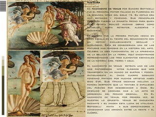 PINTURA
EL Nacimiento de Venus por Sandro Botticelli
fue el principal pintor italiano en Florencia en
la segunda mitad del siglo 15. Su estilo era
muy refinado y femenino. Sus principales
patrones fueron la dinastía Medici para quien
este artista realizó muchas obras como
retablos,
porta
retratos,
alegorías
y
banderas.
Esta obra fue la primera pintura hecha en
gran escala en el tiempo del renacimiento con
un
motivo
exclusivamente
secular
y
mitológico. Esta es considerada una de las
pinturas mas famosas en la historia del arte.
Celebra la idea fundamental de la apariencia
de la belleza en la tierra. Aquí encontramos
representados los tres elementos esenciales
de la materia: aire, tierra y agua.
El nacimiento de Venus retrata uno de los
más pintorescos
mitos clásicos que nos
transporta en un mundo de sueños y poesía.
Antiguamente el único cuerpo desnudo
femenino pintado por muchos artistas había
sido EVA. Sus típicas escenas incluían la
famosa serpiente que la tentaba o expulsaba
del paraíso por desobedecer a Dios. Su
desnudo se asociaba mas a un acto de
vergüenza del pecado original.
En El
nacimiento de Venus, por primera vez, se
muestra lo opuesto. Venus se encuentra
radiante y su imagen esta llena de vitalidad.
Boticcelli
invita
a sus espectadores a
considerar una armonía entre la mente y el
cuerpo.

 
