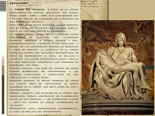 ESCULTURA
La Piedad del Vaticano o Pietà es un grupo
escultórico en mármol realizado por Miguel
Ángel entre 1498 y 1499. Sus dimensiones son
174 por 195 cm. Se encuentra en la Basílica de
San Pedro del Vaticano.
Esta obra es de bulto redondo, lo que significa
que se puede ver en todos los ángulos, pero el
punto de vista preferente es el frontal.
La Virgen María, joven, bella y piadosa cuyas
vestiduras
se
expanden
con
numerosos
pliegues, sostiene a Cristo muerto y que,
intencionadamente, aparenta mayor edad que la
madre, en una composición triangular sosegada
y llena de ternura. La juventud de la Virgen
María es muestra del idealismo renacentista: se
trata de representar el ideal de belleza y
juventud, una madre eternamente joven y bella.
En esta escultura predominan las armonías de
contraste. Hay tres:
Primera armonía: Los ejes del cuerpo de Jesús
(líneas quebradas) se contraponen a los
pliegues curvilíneos y angulados de los
vestidos de la Virgen María.
Segunda armonía: El brazo derecho de Jesús
cae inerte. Éste se contrapone al brazo
izquierdo de la Virgen, que está lleno de vida y
conmiseración
Tercera armonía: Los pliegues de la Virgen con
oquedades forman contrastes de claroscuro.
Estos se contraponen a las superficies claras
y lisas del cuerpo de Jesús, expresados en
"sfumato".
Representa, como mencionamos anteriormente,
el ideal de belleza del renacimiento.

 