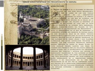 OBRAS CARACTERÍSTICAS DEL RENACIMIENTO EN ESPAÑA
ARQUITECTURA
El Palacio de Carlos V en la Alhambra de Granada
es la muestra del más puro estilo renacentista.
Sorprende por el juego de las dos formas
geométricas
ideales
de
la
arquitectura
renacentista: el cuadrado (la planta) y el círculo
(el patio interior) en los que se alternan los
órdenes clásicos. Esta situada en la colina de la
Alhambra. La planta del palacio la conforma un
cuadrado de 63 metros de lado con un patio
circular inscrito en su interior. Esta disposición,
principal rasgo manierista del palacio, no tiene
precedentes en la arquitectura del Renacimiento, y
sitúa la construcción en lo que se considera la
vanguardia artística del momento. El edificio consta
de dos niveles: el bajo es de orden toscano
completamente almohadillado, en cuyas pilastras se
insertan grandes anillas de bronce decoradas. El
piso superior es de orden jónico y sus pilastras
alternadas con vanos adintelados provistos de
frontón. Las dos fachadas principales ostentan
sendas portadas de piedra de Sierra Elvira. El
patio circular también muestra dos pisos. El
inferior está presidido por una columnata dórica de
piedra pudinga con un entablamento muy ortodoxo,
formado por triglifos y metopas con motivos de
guirnaldas y bucráneos. El piso superior lo forma
una columnata jónica, más ligera, con entablamento
liso. Esta estructura general del patio muestra un
claro conocimiento de la arquitectura imperial
romana, y se encuadraría en el más puro
Renacimiento de no ser por su disposición curva,
que provoca en el espectador desconcierto cuando
se penetra por sus fachadas principales, y supedita
los espacios interiores y escaleras a la idea
generatriz.

 