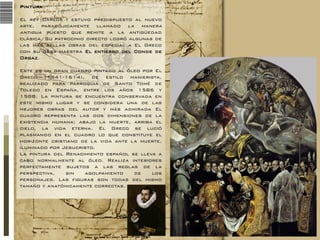 Pintura
El rey Carlos I estuvo predispuesto al nuevo
arte, paradójicamente llamado la manera
antigua puesto que remite a la antigüedad
clásica. Su patrocinio directo logró algunas de
las más bellas obras del especial a El Greco
con su obra maestra El entierro del Conde de
Orgaz.
Este es un gran cuadro pintado al óleo por El
Greco (1541-1614), de estilo manierista,
realizado para parroquia de Santo Tomé de
Toledo en España, entre los años 1586 y
1588. La pintura se encuentra conservada en
este mismo lugar y se considera una de las
mejores obras del autor y más admirada El
cuadro representa las dos dimensiones de la
existencia humana: abajo la muerte, arriba el
cielo, la vida eterna. El Greco se lució
plasmando en el cuadro lo que constituye el
horizonte cristiano de la vida ante la muerte,
iluminado por Jesucristo.
La pintura del Renacimiento español se lleva a
cabo normalmente al óleo. Realiza interiores
perfectamente sujetos a las reglas de la
perspectiva,
sin
agolpamiento
de
los
personajes. Las figuras son todas del mismo
tamaño y anatómicamente correctas.

 