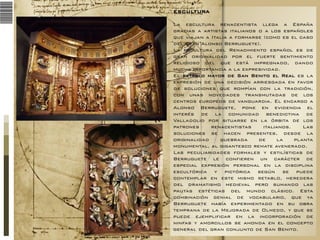 ESCULTURA
La escultura renacentista llega a España
gracias a artistas italianos o a los españoles
que viajan a Italia a formarse (como es el caso
del gran Alonso Berruguete).
La escultura del Renacimiento español es de
gran originalidad por el fuerte sentimiento
religioso del que está impregnado, dando
mucha importancia a la expresividad.
El retablo mayor de San Benito el Real es la
expresión de una decisión arriesgada en favor
de soluciones que rompían con la tradición,
con unas novedades transmutadas de los
centros europeos de vanguardia. El encargo a
Alonso Berruguete, pone en evidencia el
interés de la comunidad benedictina de
Valladolid por situarse en la órbita de los
patrones
renacentistas
italianos.
Las
soluciones se hacen presentes, desde la
originalidad
quebrada
de
la
planta
monumental, al gigantesco remate avenerado.
Las peculiaridades formales y estilísticas de
Berruguete le confieren un carácter de
especial expresión personal en la disciplina
escultórica y pictórica según se puede
contemplar en este mismo retablo, heredera
del dramatismo medieval pero sumando las
pautas estéticas del mundo clásico. Esta
combinación genial de vocabulario, que ya
Berruguete había experimentado en su obra
temprana de la Mejorada de Olmedo, y que se
puede ejemplificar en la incorporación de
ninfas y amorcillos se ahonda en el concepto
general del gran conjunto de San Benito.

 