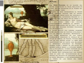 PINTURA
Eva Prima Pandora es un cuadro del
pintor Jean Cousin el Viejo, realizado en
1550, que se encuentra en el Museo del
Louvre desde 1922.
La obra ha sido considerada el primer
gran desnudo pintado por un artista
francés, que formó parte del nacimiento y
desarrollo del manierismo francés en la
segunda mitad del siglo XVI en torno a la
Escuela de Fontainebleau. Este trabajo
es
la
única
obra
de
pintura
inequívocamente atribuida al artista, a
menudo confundido con su hijo y es uno
de los dos grandes pintores franceses
del Renacimiento.
El autor realiza una curiosa simbiosis
entre una pintura de temática mitológica y
una de temática religiosa. Representa a
una mujer recostada en una cueva,
posiblemente siguiendo el modelo de la
Venus de Urbino, de Tiziano, pintada poco
más de una década antes. La obra está
identificada por un cartel que relaciona
al personaje mitológico de Pandora,
primera mujer y origen de los males del
género humano según la mitología griega,
con la Eva bíblica, también partícipe de la
caída del género humano en el pecado.
Al fondo, está representada una ciudad
tras un lago con reminiscencias de la
técnica del sfumato de Leonardo da Vinci.
La cueva recuerda a las reproducidas en
la Virgen de las rocas del mismo
Leonardo.

 